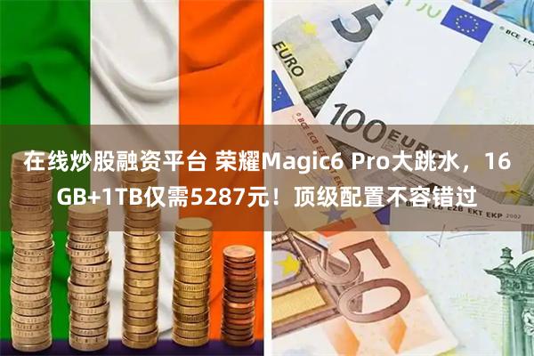 在线炒股融资平台 荣耀Magic6 Pro大跳水，16GB+1TB仅需5287元！顶级配置不容错过