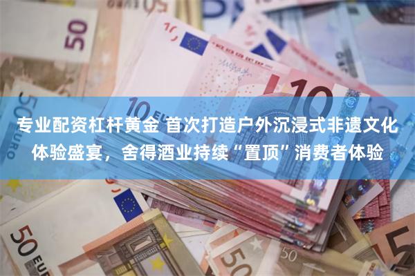 专业配资杠杆黄金 首次打造户外沉浸式非遗文化体验盛宴，舍得酒业持续“置顶”消费者体验