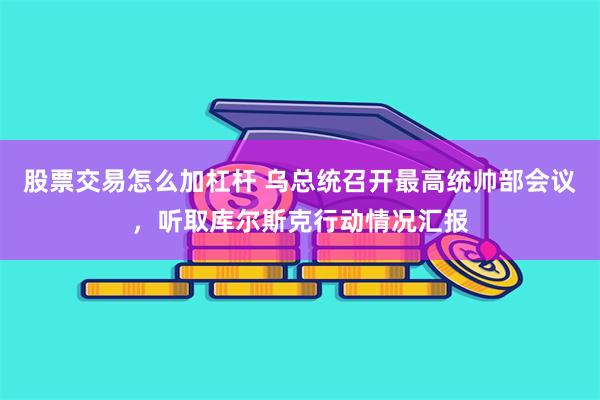 股票交易怎么加杠杆 乌总统召开最高统帅部会议，听取库尔斯克行动情况汇报