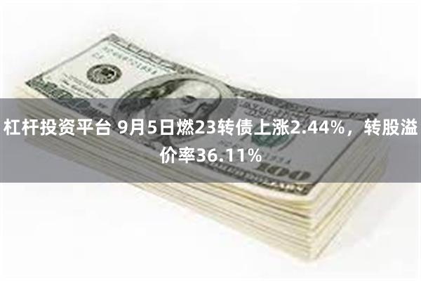 杠杆投资平台 9月5日燃23转债上涨2.44%，转股溢价率36.11%