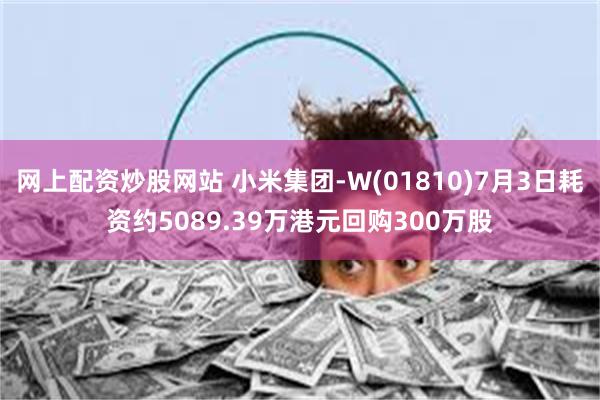 网上配资炒股网站 小米集团-W(01810)7月3日耗资约5089.39万港元回购300万股