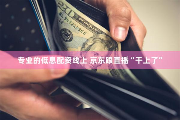 专业的低息配资线上 京东跟直播“干上了”