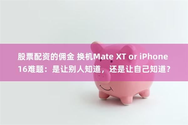 股票配资的佣金 换机Mate XT or iPhone 16难题：是让别人知道，还是让自己知道？