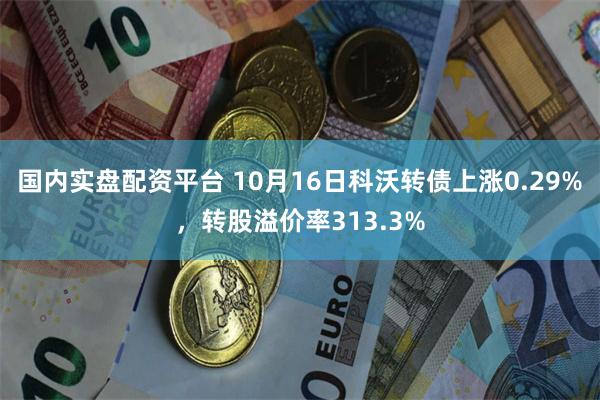 国内实盘配资平台 10月16日科沃转债上涨0.29%，转股溢价率313.3%