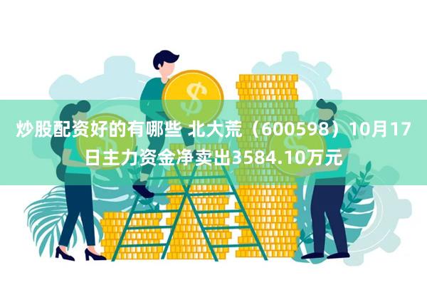 炒股配资好的有哪些 北大荒（600598）10月17日主力资金净卖出3584.10万元