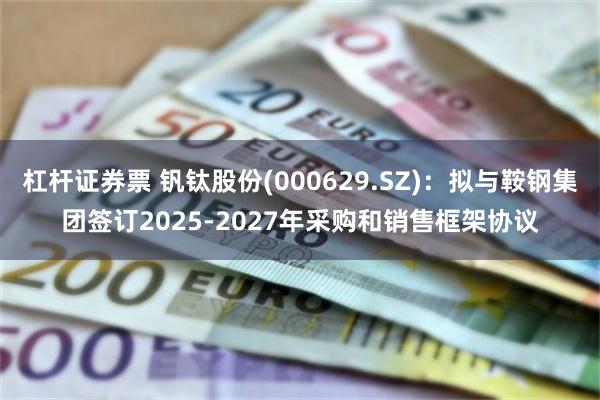 杠杆证券票 钒钛股份(000629.SZ)：拟与鞍钢集团签订2025-2027年采购和销售框架协议