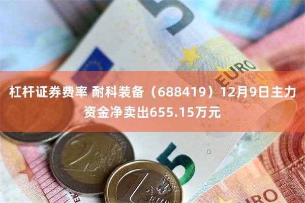 杠杆证券费率 耐科装备（688419）12月9日主力资金净卖出655.15万元