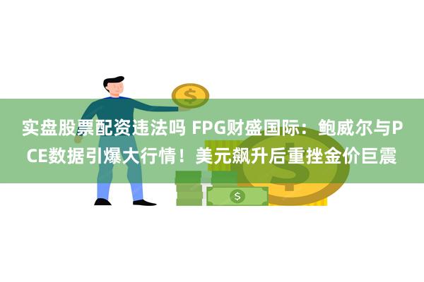 实盘股票配资违法吗 FPG财盛国际：鲍威尔与PCE数据引爆大行情！美元飙升后重挫金价巨震