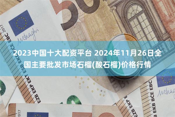 2023中国十大配资平台 2024年11月26日全国主要批发市场石榴(酸石榴)价格行情