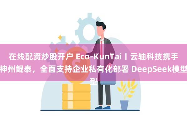 在线配资炒股开户 Eco-KunTai丨云轴科技携手神州鲲泰，全面支持企业私有化部署 DeepSeek模型